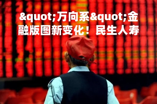 "万向系"金融版图新变化！民生人寿拟15.73亿认购万向信托股权