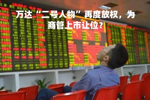 万达“二号人物”再度放权，为商管上市让位？