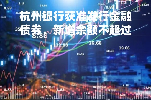杭州银行获准发行金融债券，新增余额不超过300亿元