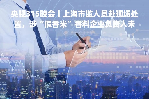 央视315晚会丨上海市监人员赴现场处置，涉“假香米”香料企业负责人未现身