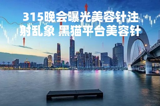 315晚会曝光美容针注射乱象 黑猫平台美容针投诉近600