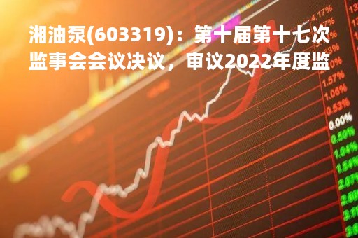 湘油泵(603319)：第十届第十七次监事会会议决议，审议2022年度监事会工作报告等议案