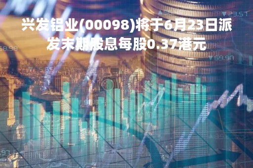 兴发铝业(00098)将于6月23日派发末期股息每股0.37港元