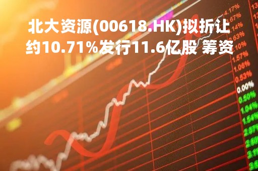 北大资源(00618.HK)拟折让约10.71%发行11.6亿股 筹资约1.16亿港元