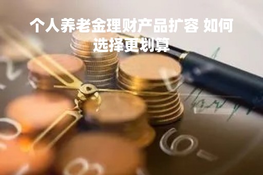 个人养老金理财产品扩容 如何选择更划算