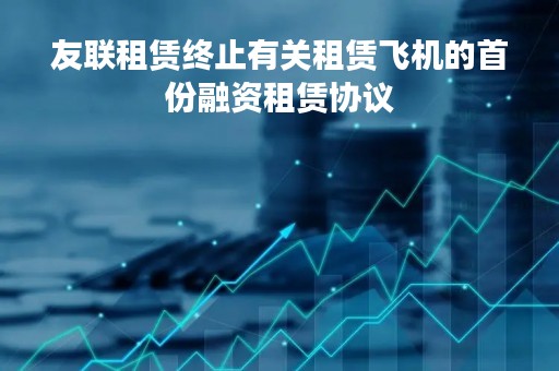友联租赁终止有关租赁飞机的首份融资租赁协议