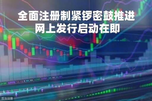 全面注册制紧锣密鼓推进 网上发行启动在即
