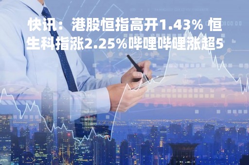 快讯：港股恒指高开1.43% 恒生科指涨2.25%哔哩哔哩涨超5%