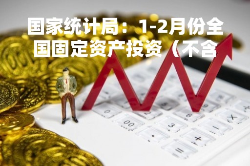 国家统计局：1-2月份全国固定资产投资（不含农户）同比增长5.5%