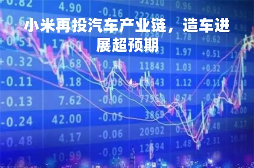小米再投汽车产业链，造车进展超预期