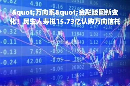 "万向系"金融版图新变化！民生人寿拟15.73亿认购万向信托股权