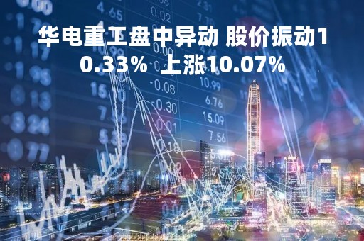 华电重工盘中异动 股价振动10.33%  上涨10.07%