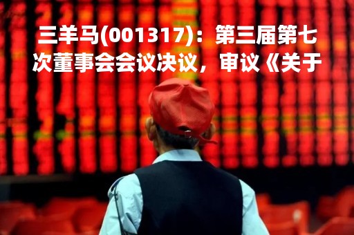 三羊马(001317)：第三届第七次董事会会议决议，审议《关于的议案》