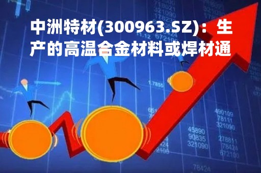 中洲特材(300963.SZ)：生产的高温合金材料或焊材通过客户配套给宁德时代、比亚迪等新能源汽车企业