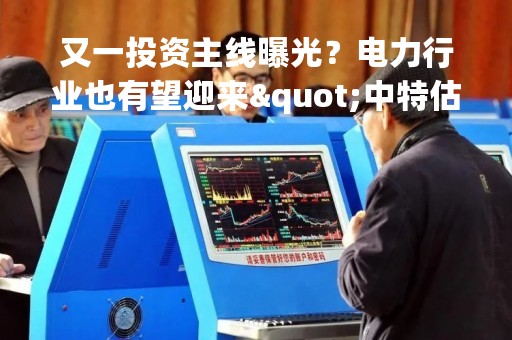 又一投资主线曝光？电力行业也有望迎来"中特估"！多机构看好三大受益方向，这些核心龙头股被点赞丨研报plus