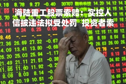 海陆重工股票索赔：实控人信披违法拟受处罚  投资者索赔须知