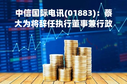 中信国际电讯(01883)：蔡大为将辞任执行董事兼行政总裁