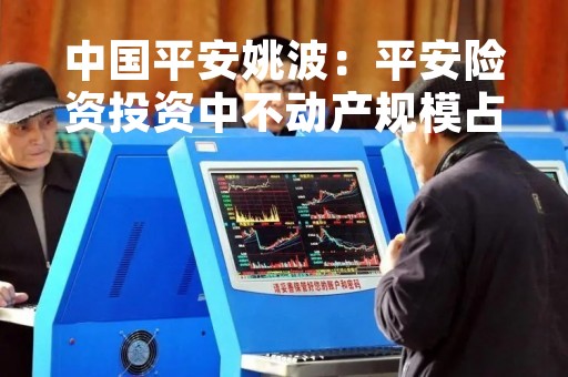 中国平安姚波：平安险资投资中不动产规模占4.7% 超过一半是商办收租型办公楼商场