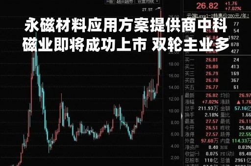 永磁材料应用方案提供商中科磁业即将成功上市 双轮主业多元覆盖