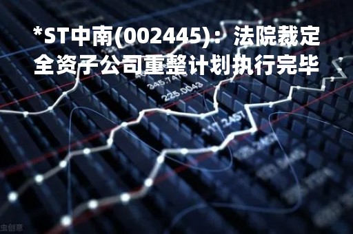*ST中南(002445)：法院裁定全资子公司重整计划执行完毕暨重整程序终结的提示