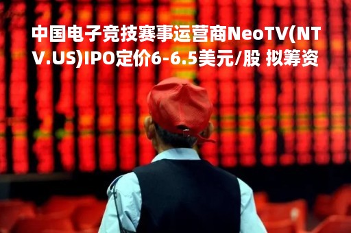 中国电子竞技赛事运营商NeoTV(NTV.US)IPO定价6-6.5美元/股 拟筹资4300万美元