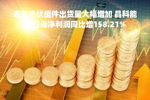 去年光伏组件出货量大幅增加 晶科能源归母净利润同比增158.21%