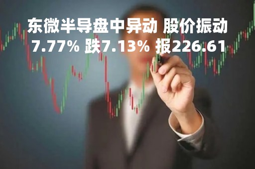 东微半导盘中异动 股价振动7.77% 跌7.13% 报226.61元