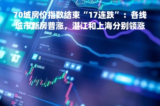 70城房价指数结束“17连跌”：各线城市新房普涨，湛江和上海分别领涨新房和二手房
