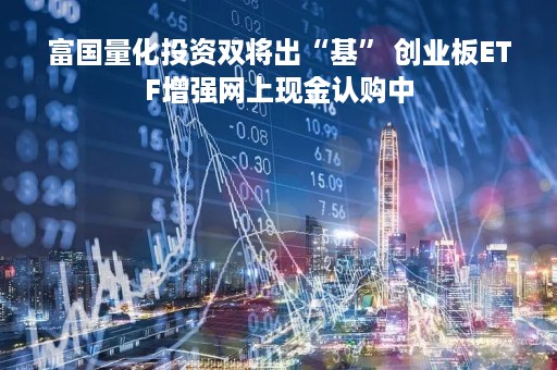 富国量化投资双将出“基” 创业板ETF增强网上现金认购中
