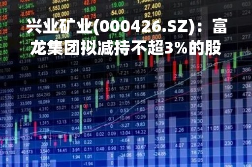 兴业矿业(000426.SZ)：富龙集团拟减持不超3%的股份