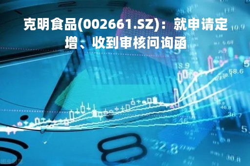 克明食品(002661.SZ)：就申请定增、收到审核问询函