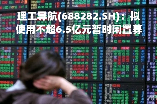 理工导航(688282.SH)：拟使用不超6.5亿元暂时闲置募集资金进行现金管理