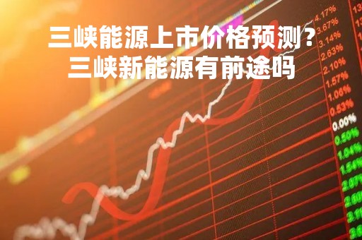 三峡能源上市价格预测？三峡新能源有前途吗