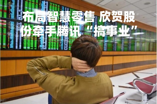 布局智慧零售 欣贺股份牵手腾讯“搞事业”