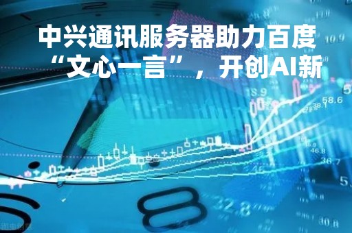 中兴通讯服务器助力百度“文心一言”，开创AI新时代