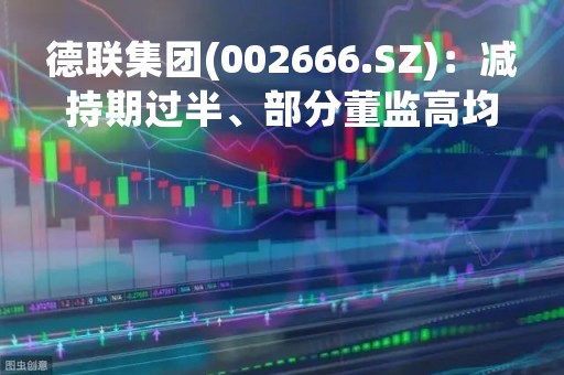 德联集团(002666.SZ)：减持期过半、部分董监高均未以集中竞价减持公司股份