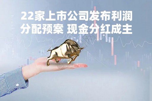 22家上市公司发布利润分配预案 现金分红成主流