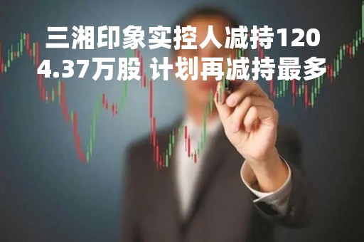 三湘印象实控人减持1204.37万股 计划再减持最多2408.74万股