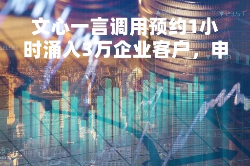文心一言调用预约1小时涌入3万企业客户，申请页被挤爆！