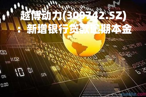 越博动力(300742.SZ)：新增银行贷款逾期本金7877.9万元