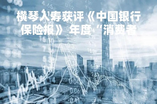 横琴人寿获评《中国银行保险报》 年度“消费者权益保护典型案例”