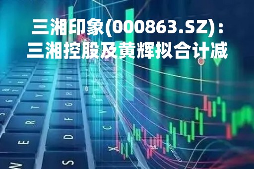 三湘印象(000863.SZ)：三湘控股及黄辉拟合计减持不超2%股份