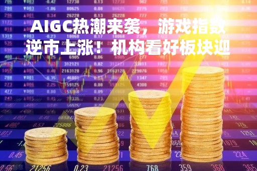 AIGC热潮来袭，游戏指数逆市上涨！机构看好板块迎戴维斯双击，多股业绩增势良好
