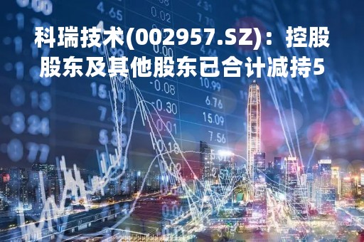 科瑞技术(002957.SZ)：控股股东及其他股东已合计减持5.0527%的股份