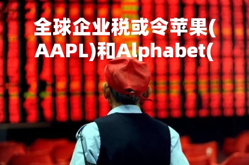 全球企业税或令苹果(AAPL)和Alphabet(GOOGL)损失惨重