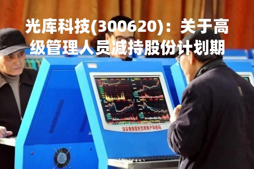 光库科技(300620)：关于高级管理人员减持股份计划期限届满的公告