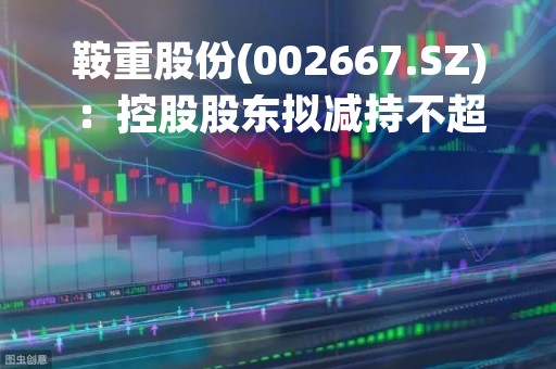 鞍重股份(002667.SZ)：控股股东拟减持不超6%股份