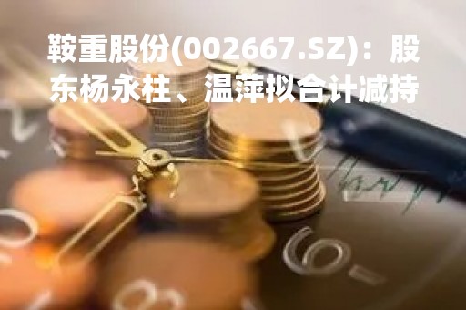 鞍重股份(002667.SZ)：股东杨永柱、温萍拟合计减持不超6%股份