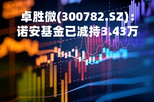 卓胜微(300782.SZ)：诺安基金已减持3.43万股、持股比例降至4.999986%