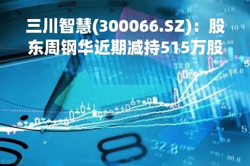 三川智慧(300066.SZ)：股东周钢华近期减持515万股 持股降至4.505%